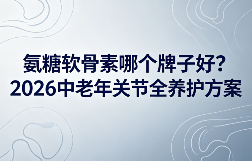 氨糖软骨素哪个牌子好？2026中老年关节全养护方案，从根源守护关节健康