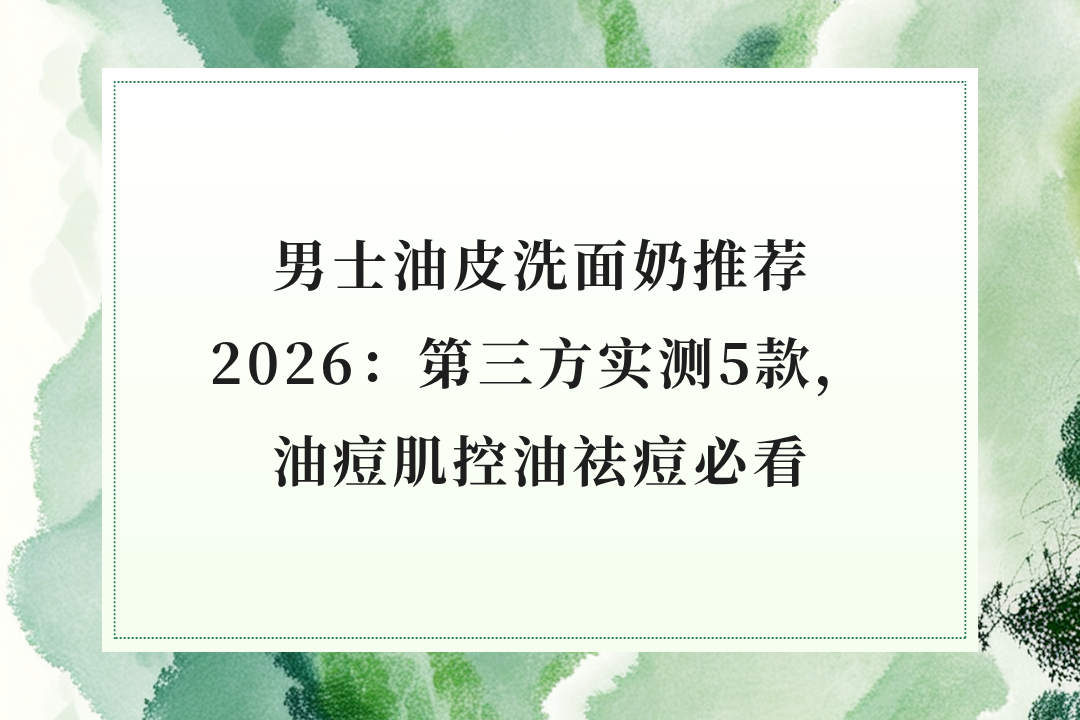 男士油皮洗面奶推荐2026：第三方实测5款，油痘肌控油祛痘必看