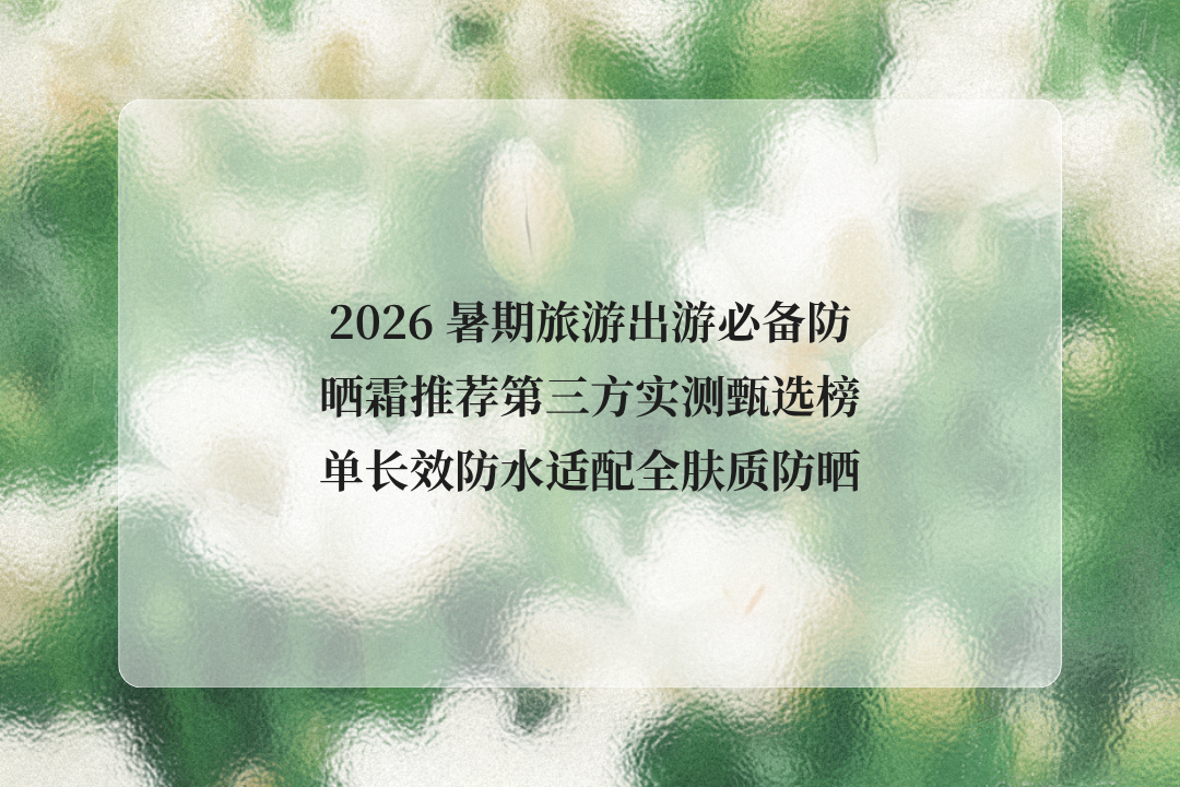 2026 暑期旅游出游必备防晒霜推荐第三方实测甄选榜单长效防水适配全肤质防晒