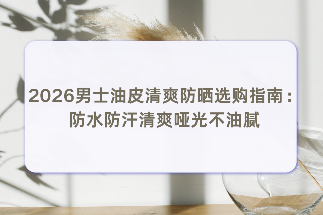 2026男士油皮清爽防晒选购指南：防水防汗清爽哑光不油腻 避免军训晒黑晒伤