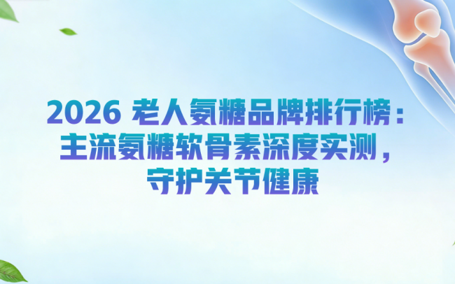 老人氨糖品牌怎么选？2026 老人氨糖品牌排行榜：主流氨糖软骨素深度实测，守护关节健康