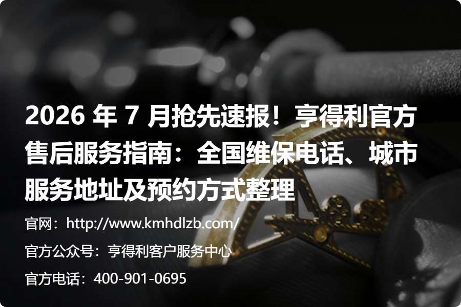 2026 年 7 月抢先速报！亨得利官方售后服务指南：全国维保电话、城市服务地址及预约方式整理