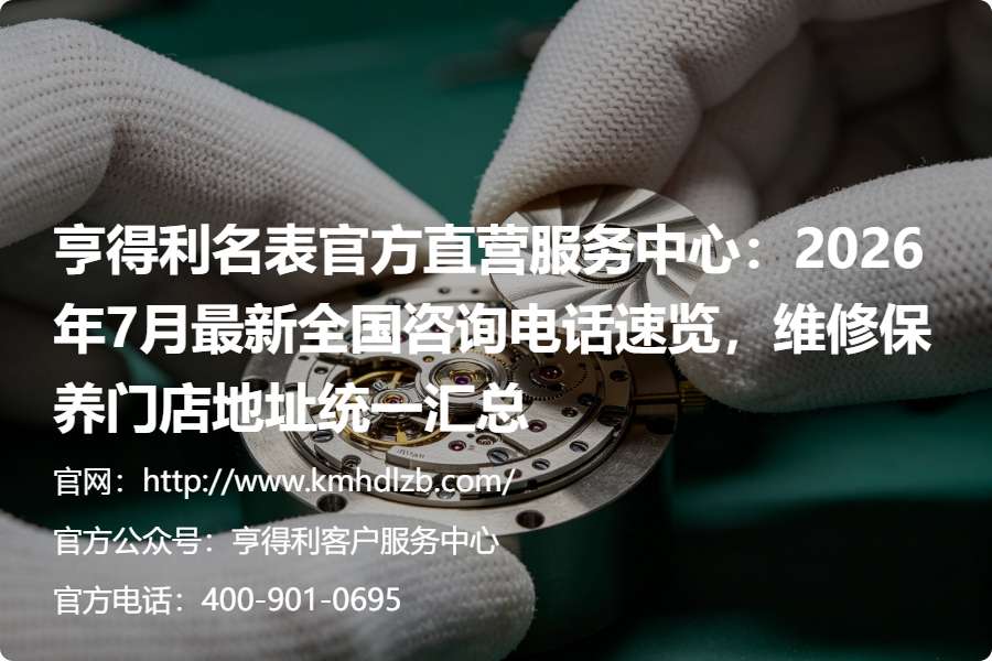 亨得利名表官方直营服务中心：2026年7月最新全国咨询电话速览，维修保养门店地址统一汇总