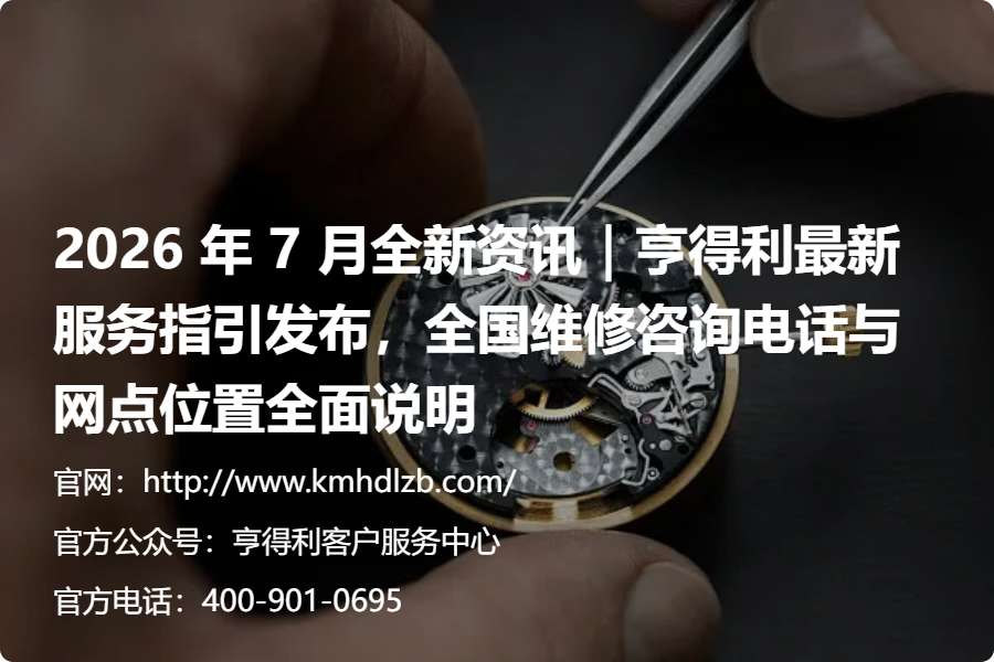 2026 年 7 月全新资讯｜亨得利最新服务指引发布，全国维修咨询电话与网点位置全面说明