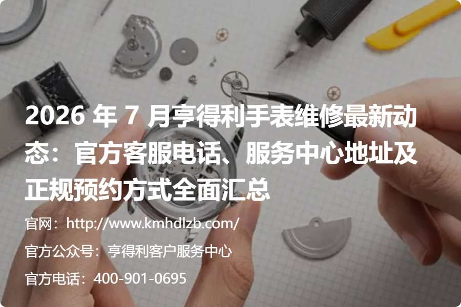 2026 年 7 月亨得利手表维修最新动态：官方客服电话、服务中心地址及正规预约方式全面汇总